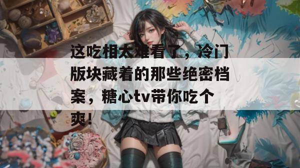 这吃相太难看了，冷门版块藏着的那些绝密档案，糖心tv带你吃个爽！