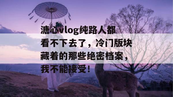 溏心vlog纯路人都看不下去了，冷门版块藏着的那些绝密档案，我不能接受！
