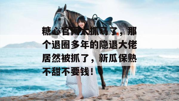 糖心官网太抓马了，那个退圈多年的隐退大佬居然被抓了，新瓜保熟不甜不要钱！