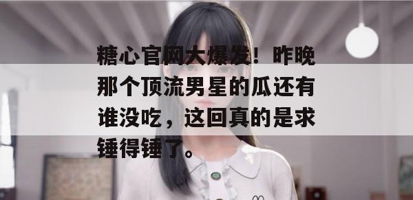 糖心官网大爆发！昨晚那个顶流男星的瓜还有谁没吃，这回真的是求锤得锤了。